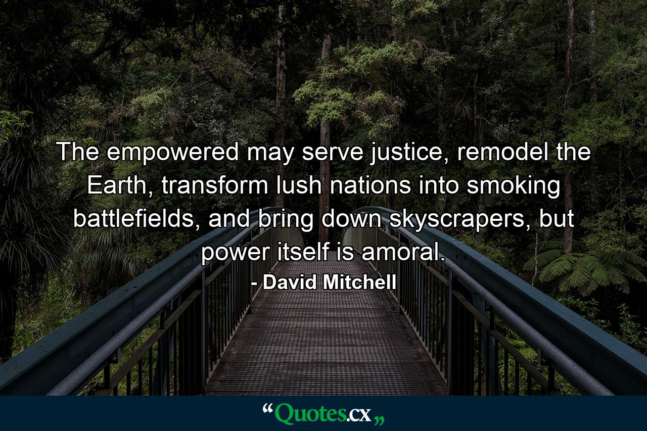 The empowered may serve justice, remodel the Earth, transform lush nations into smoking battlefields, and bring down skyscrapers, but power itself is amoral. - Quote by David Mitchell