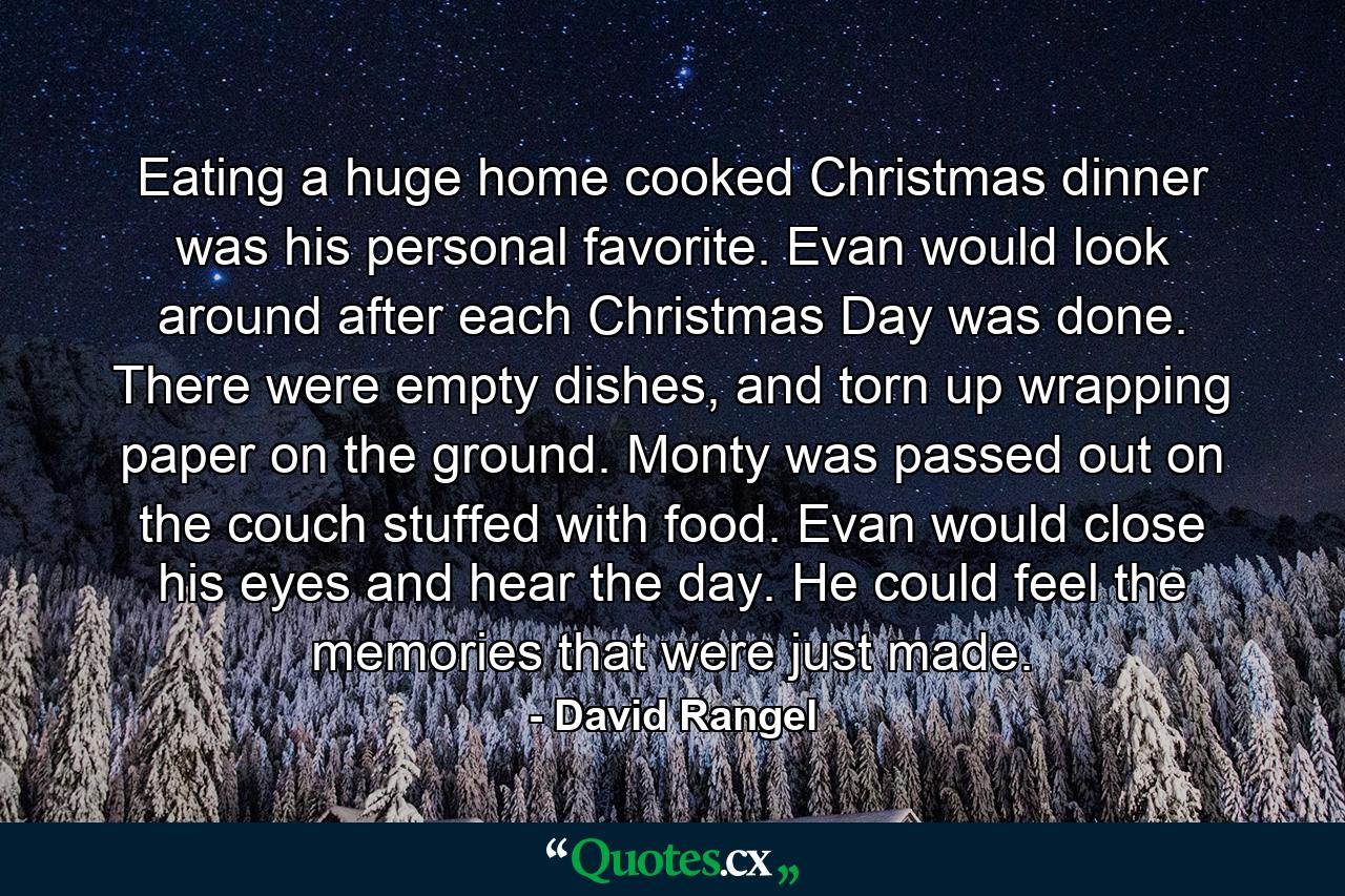 Eating a huge home cooked Christmas dinner was his personal favorite. Evan would look around after each Christmas Day was done. There were empty dishes, and torn up wrapping paper on the ground. Monty was passed out on the couch stuffed with food. Evan would close his eyes and hear the day. He could feel the memories that were just made. - Quote by David Rangel