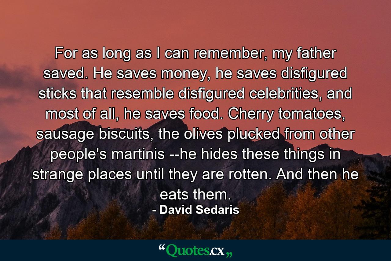 For as long as I can remember, my father saved. He saves money, he saves disfigured sticks that resemble disfigured celebrities, and most of all, he saves food. Cherry tomatoes, sausage biscuits, the olives plucked from other people's martinis --he hides these things in strange places until they are rotten. And then he eats them. - Quote by David Sedaris