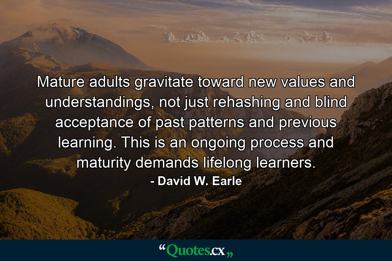 Mature adults gravitate toward new values and understandings, not just rehashing and blind acceptance of past patterns and previous learning. This is an ongoing process and maturity demands lifelong learners. - Quote by David W. Earle