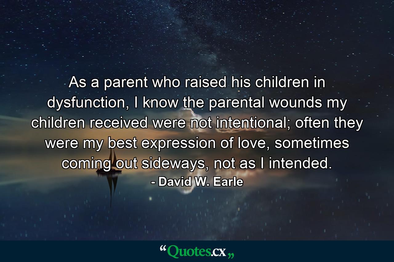 As a parent who raised his children in dysfunction, I know the parental wounds my children received were not intentional; often they were my best expression of love, sometimes coming out sideways, not as I intended. - Quote by David W. Earle