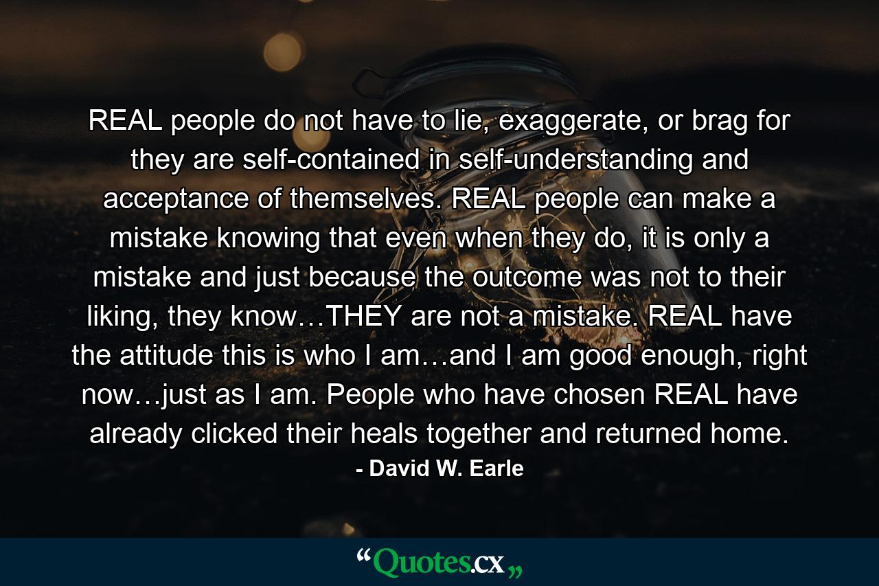 REAL people do not have to lie, exaggerate, or brag for they are self-contained in self-understanding and acceptance of themselves. REAL people can make a mistake knowing that even when they do, it is only a mistake and just because the outcome was not to their liking, they know…THEY are not a mistake. REAL have the attitude this is who I am…and I am good enough, right now…just as I am. People who have chosen REAL have already clicked their heals together and returned home. - Quote by David W. Earle