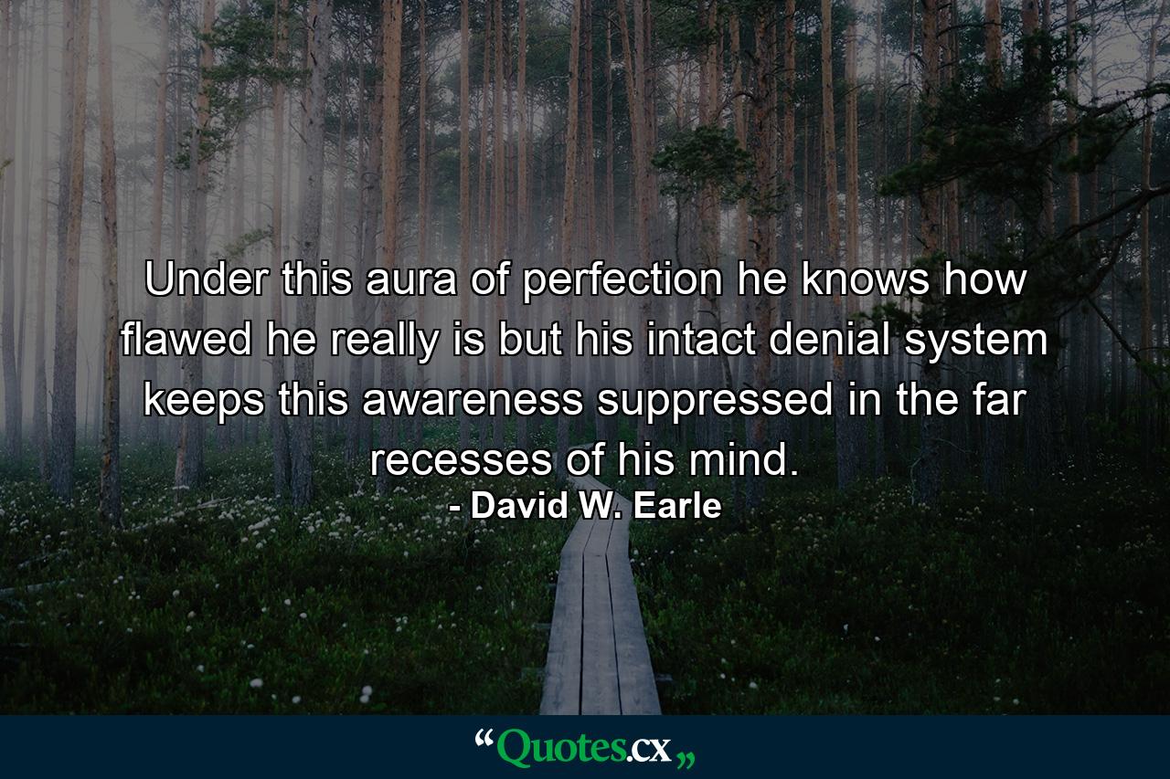 Under this aura of perfection he knows how flawed he really is but his intact denial system keeps this awareness suppressed in the far recesses of his mind. - Quote by David W. Earle