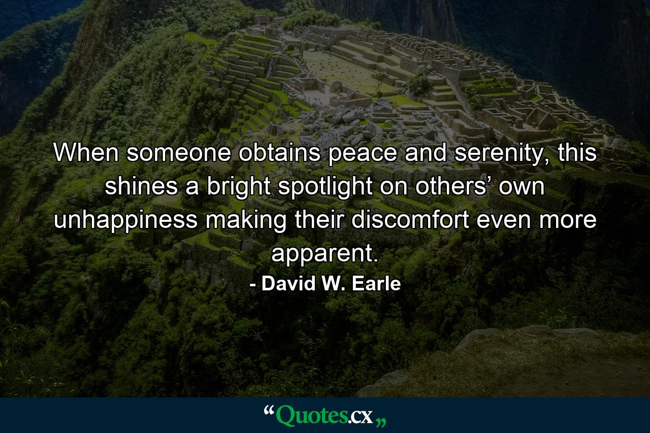 When someone obtains peace and serenity, this shines a bright spotlight on others’ own unhappiness making their discomfort even more apparent. - Quote by David W. Earle