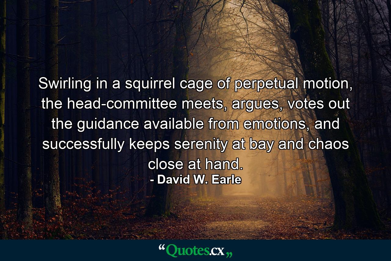 Swirling in a squirrel cage of perpetual motion, the head-committee meets, argues, votes out the guidance available from emotions, and successfully keeps serenity at bay and chaos close at hand. - Quote by David W. Earle