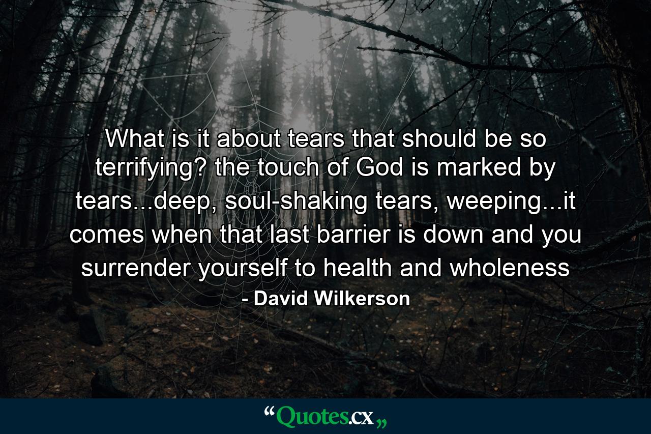 What is it about tears that should be so terrifying? the touch of God is marked by tears...deep, soul-shaking tears, weeping...it comes when that last barrier is down and you surrender yourself to health and wholeness - Quote by David Wilkerson