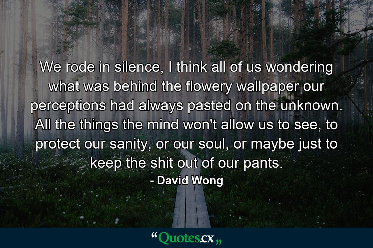 We rode in silence, I think all of us wondering what was behind the flowery wallpaper our perceptions had always pasted on the unknown. All the things the mind won't allow us to see, to protect our sanity, or our soul, or maybe just to keep the shit out of our pants. - Quote by David Wong