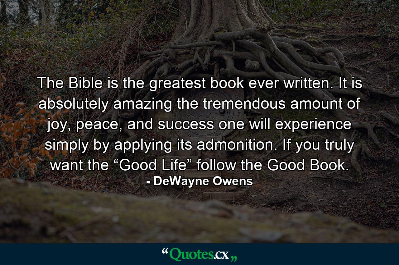 The Bible is the greatest book ever written. It is absolutely amazing the tremendous amount of joy, peace, and success one will experience simply by applying its admonition. If you truly want the “Good Life” follow the Good Book. - Quote by DeWayne Owens