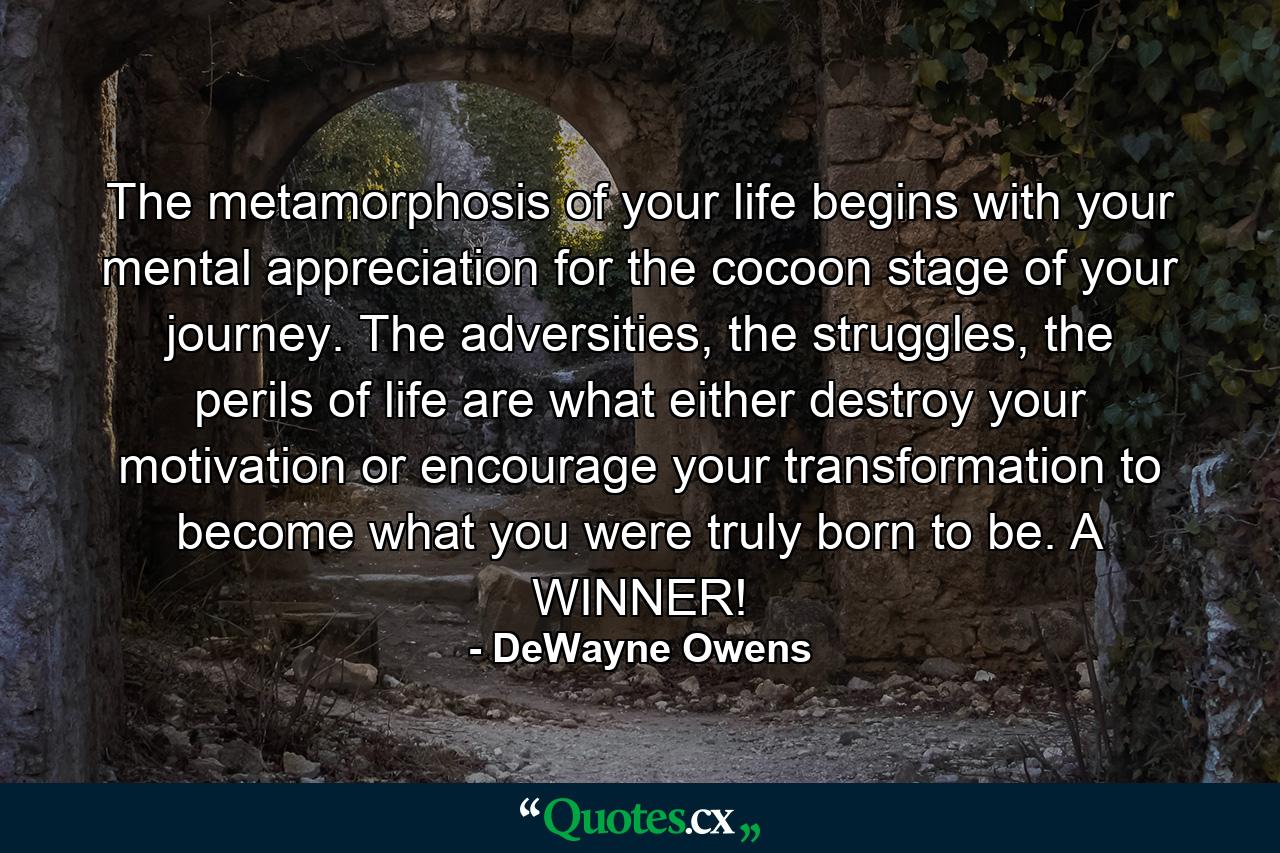 The metamorphosis of your life begins with your mental appreciation for the cocoon stage of your journey. The adversities, the struggles, the perils of life are what either destroy your motivation or encourage your transformation to become what you were truly born to be. A WINNER! - Quote by DeWayne Owens