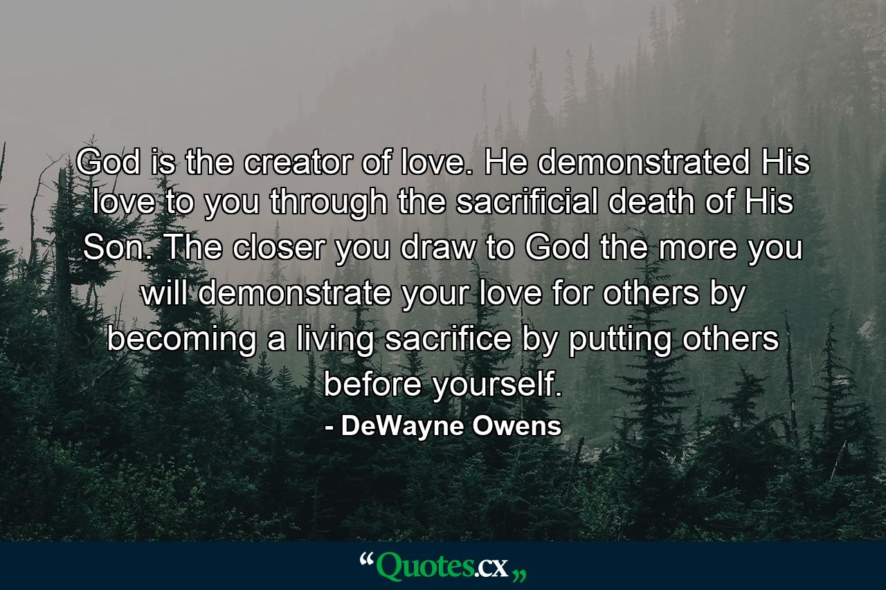 God is the creator of love. He demonstrated His love to you through the sacrificial death of His Son. The closer you draw to God the more you will demonstrate your love for others by becoming a living sacrifice by putting others before yourself. - Quote by DeWayne Owens