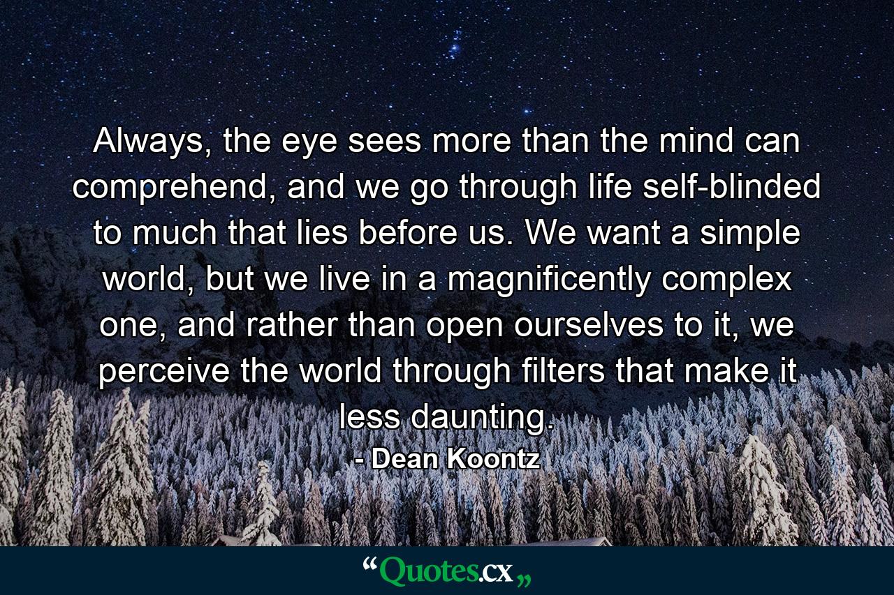 Always, the eye sees more than the mind can comprehend, and we go through life self-blinded to much that lies before us. We want a simple world, but we live in a magnificently complex one, and rather than open ourselves to it, we perceive the world through filters that make it less daunting. - Quote by Dean Koontz