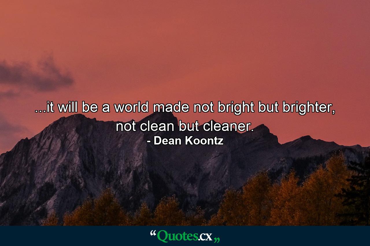 ...it will be a world made not bright but brighter, not clean but cleaner. - Quote by Dean Koontz