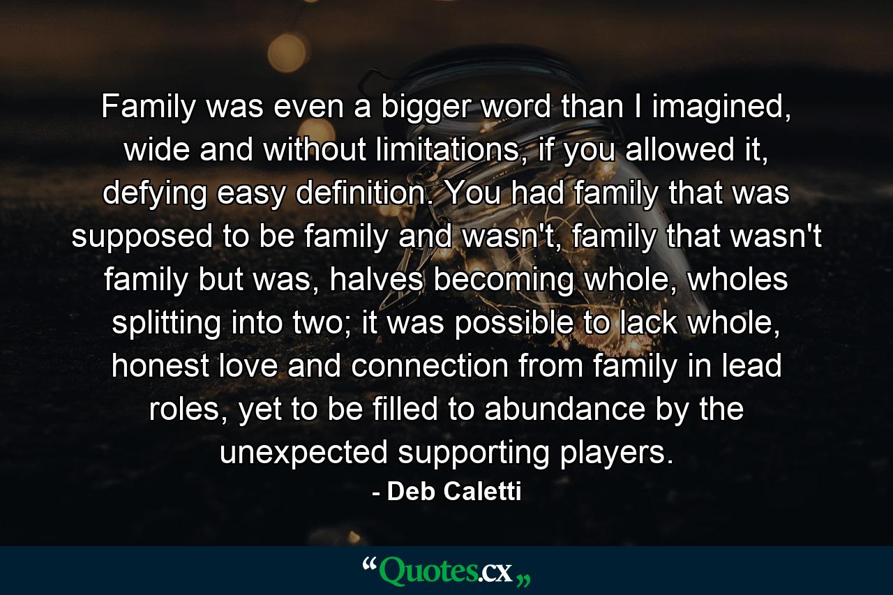 Family was even a bigger word than I imagined, wide and without limitations, if you allowed it, defying easy definition. You had family that was supposed to be family and wasn't, family that wasn't family but was, halves becoming whole, wholes splitting into two; it was possible to lack whole, honest love and connection from family in lead roles, yet to be filled to abundance by the unexpected supporting players. - Quote by Deb Caletti