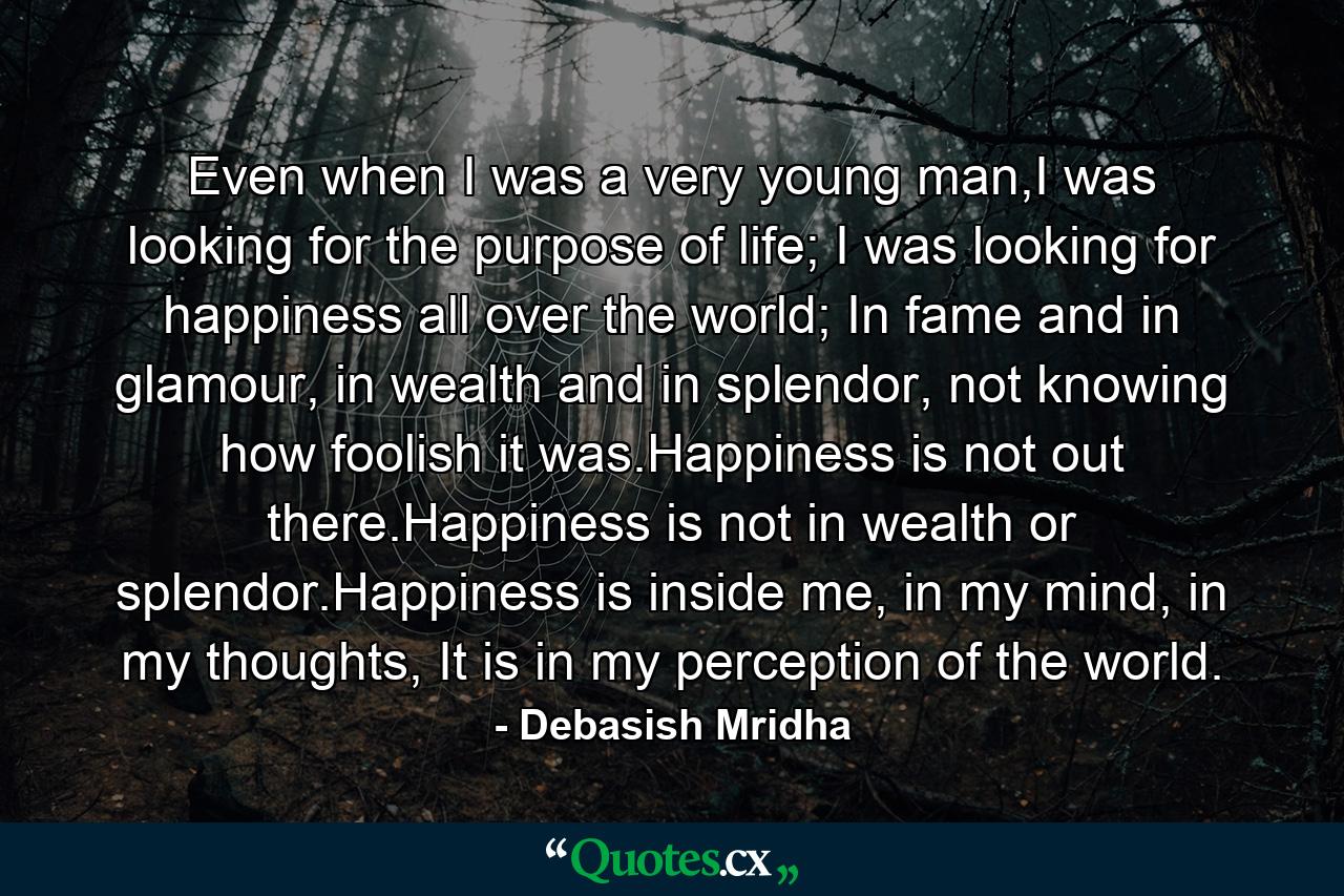 Even when I was a very young man,I was looking for the purpose of life; I was looking for happiness all over the world; In fame and in glamour, in wealth and in splendor, not knowing how foolish it was.Happiness is not out there.Happiness is not in wealth or splendor.Happiness is inside me, in my mind, in my thoughts, It is in my perception of the world. - Quote by Debasish Mridha