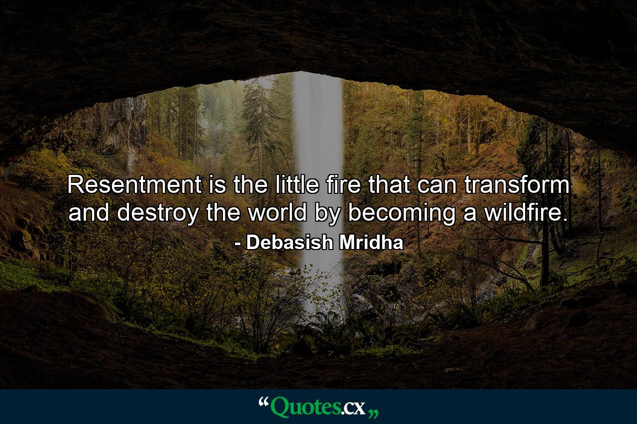 Resentment is the little fire that can transform and destroy the world by becoming a wildfire. - Quote by Debasish Mridha