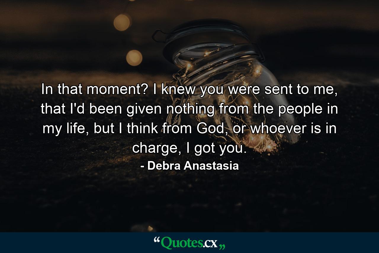 In that moment? I knew you were sent to me, that I'd been given nothing from the people in my life, but I think from God, or whoever is in charge, I got you. - Quote by Debra Anastasia