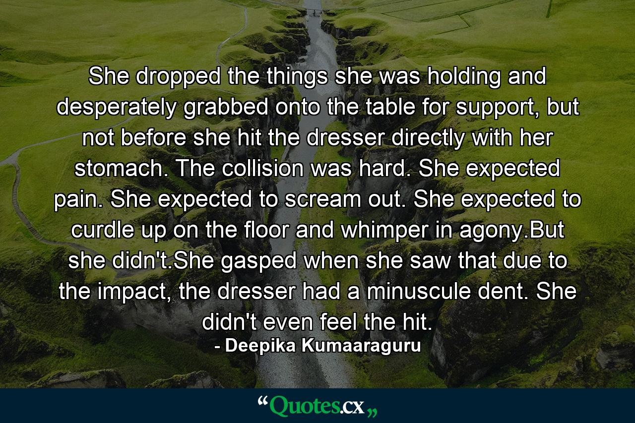 She dropped the things she was holding and desperately grabbed onto the table for support, but not before she hit the dresser directly with her stomach. The collision was hard. She expected pain. She expected to scream out. She expected to curdle up on the floor and whimper in agony.But she didn't.She gasped when she saw that due to the impact, the dresser had a minuscule dent. She didn't even feel the hit. - Quote by Deepika Kumaaraguru