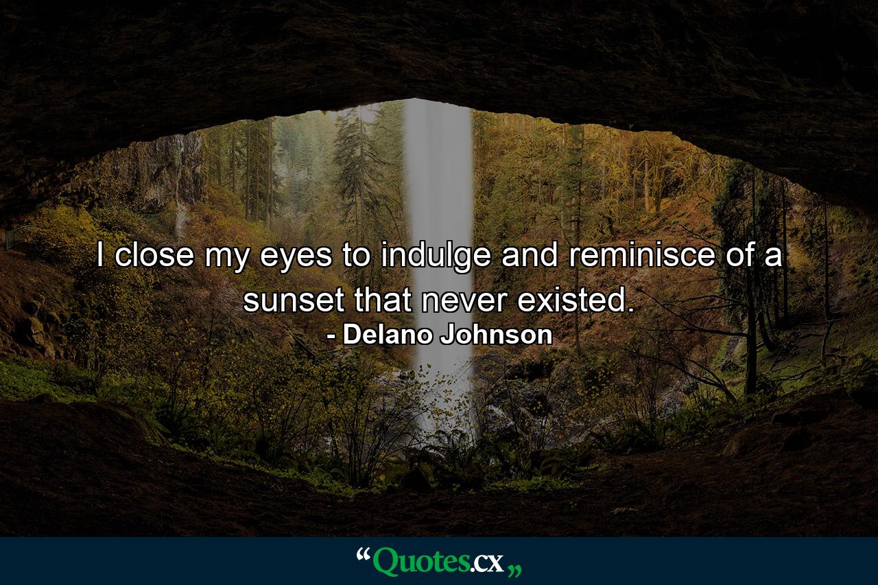 I close my eyes to indulge and reminisce of a sunset that never existed. - Quote by Delano Johnson