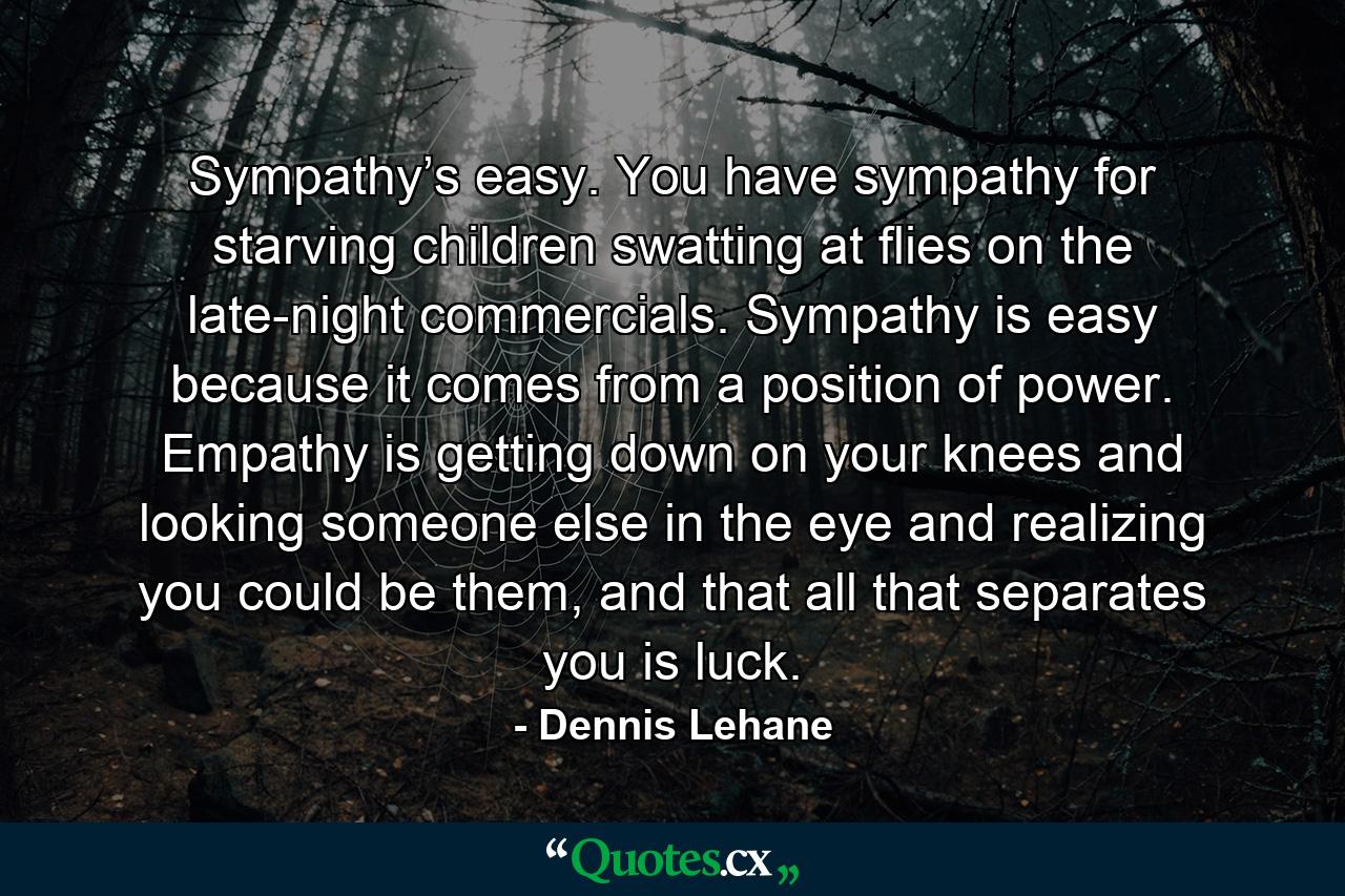 Sympathy’s easy. You have sympathy for starving children swatting at flies on the late-night commercials. Sympathy is easy because it comes from a position of power. Empathy is getting down on your knees and looking someone else in the eye and realizing you could be them, and that all that separates you is luck. - Quote by Dennis Lehane