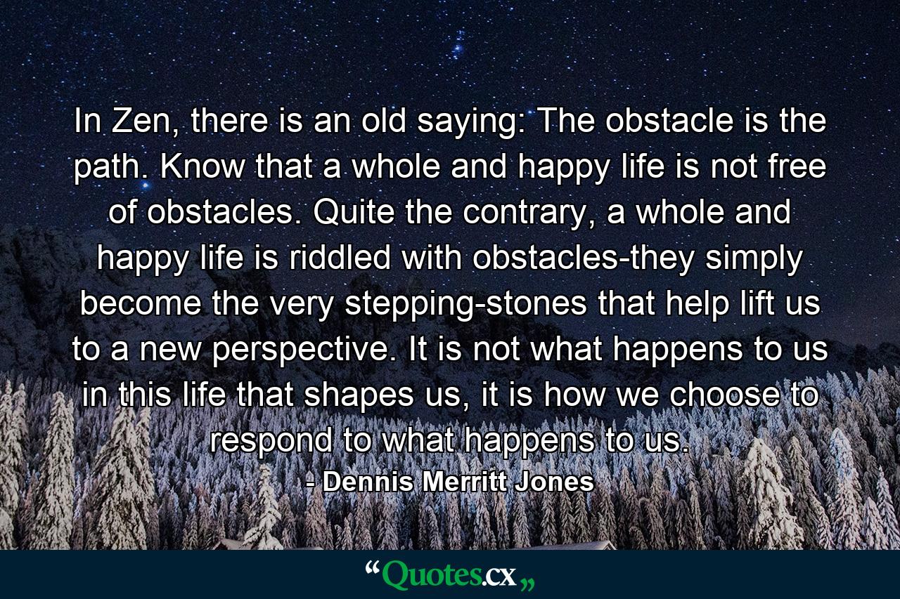 In Zen, there is an old saying: The obstacle is the path. Know that a whole and happy life is not free of obstacles. Quite the contrary, a whole and happy life is riddled with obstacles-they simply become the very stepping-stones that help lift us to a new perspective. It is not what happens to us in this life that shapes us, it is how we choose to respond to what happens to us. - Quote by Dennis Merritt Jones