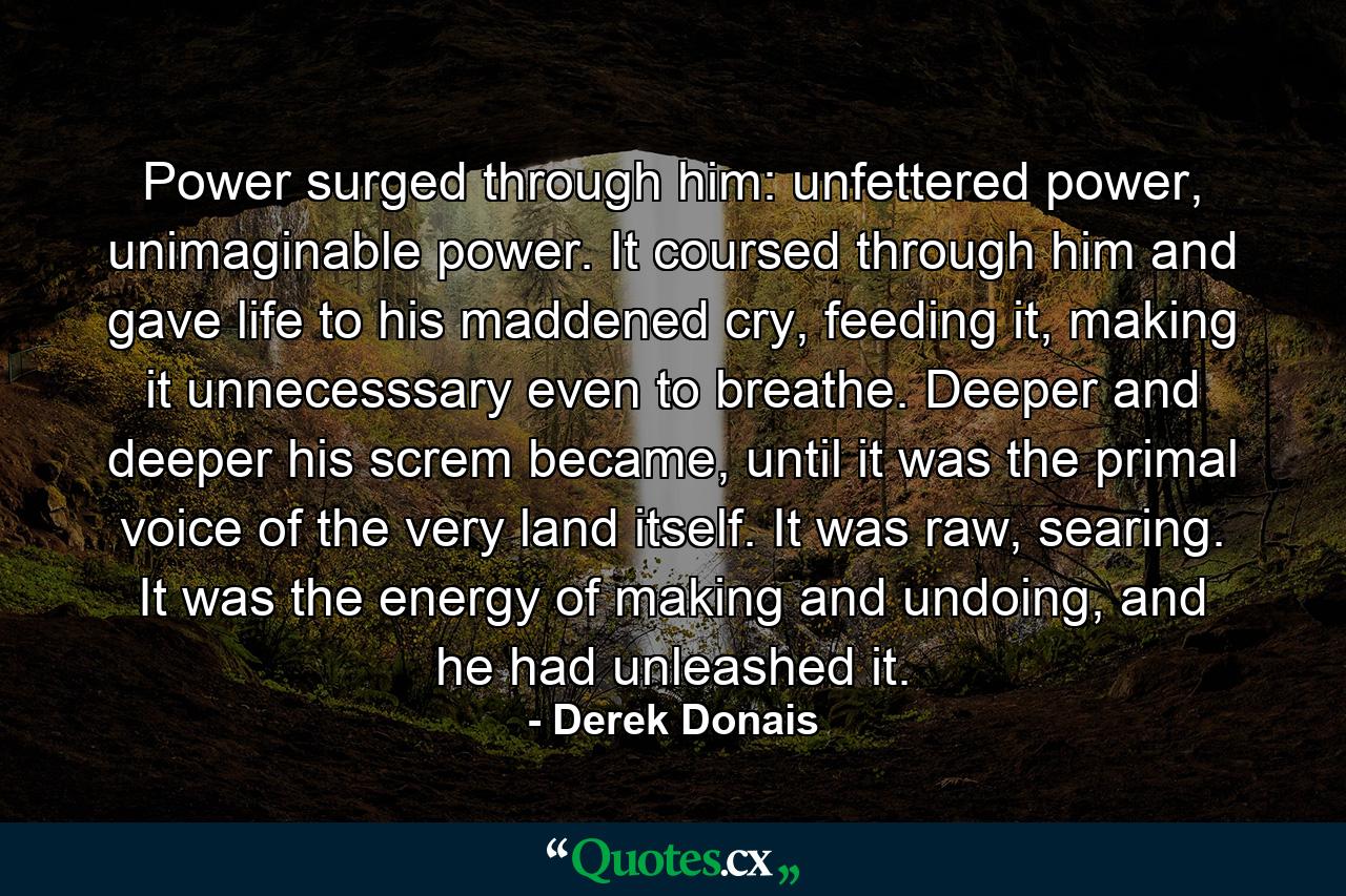 Power surged through him: unfettered power, unimaginable power. It coursed through him and gave life to his maddened cry, feeding it, making it unnecesssary even to breathe. Deeper and deeper his screm became, until it was the primal voice of the very land itself. It was raw, searing. It was the energy of making and undoing, and he had unleashed it. - Quote by Derek Donais