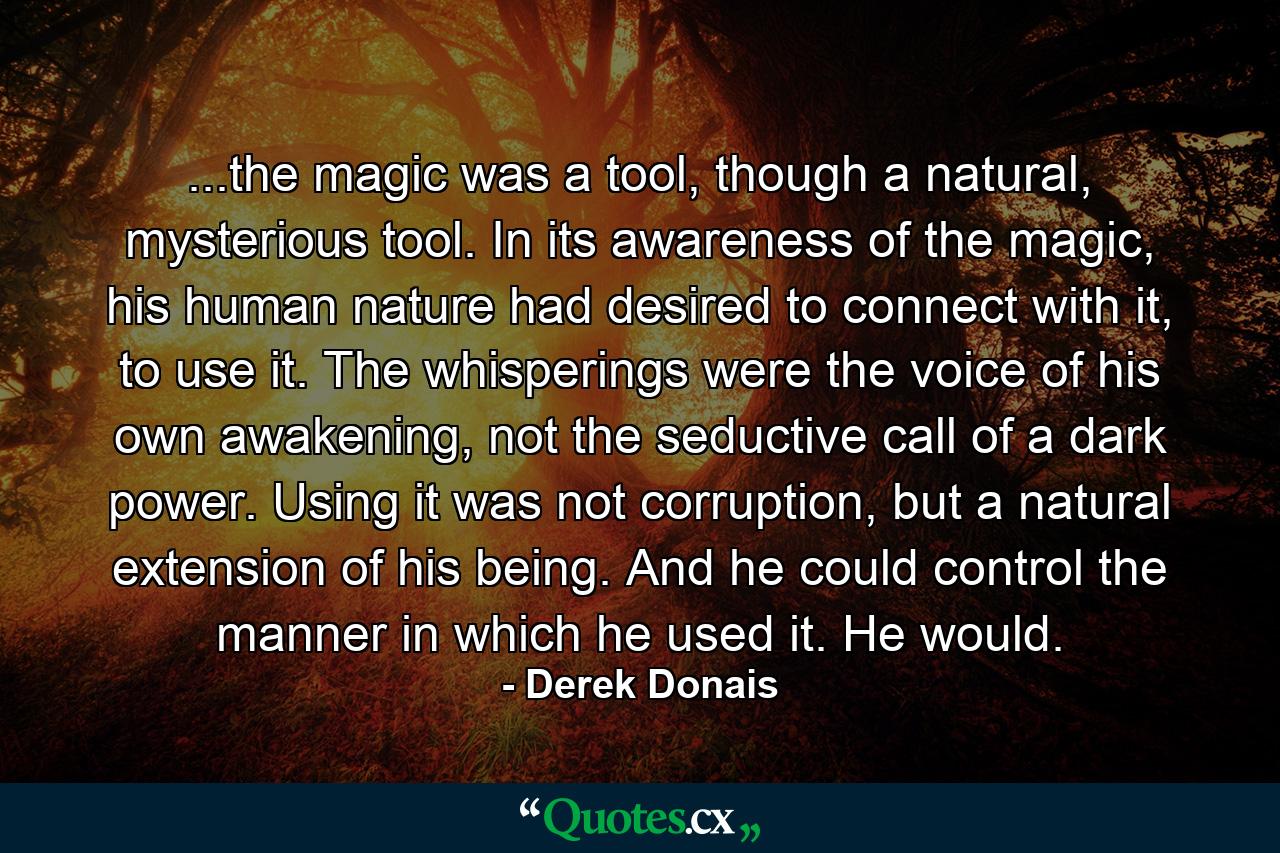 ...the magic was a tool, though a natural, mysterious tool. In its awareness of the magic, his human nature had desired to connect with it, to use it. The whisperings were the voice of his own awakening, not the seductive call of a dark power. Using it was not corruption, but a natural extension of his being. And he could control the manner in which he used it. He would. - Quote by Derek Donais