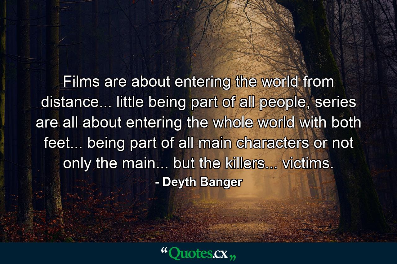 Films are about entering the world from distance... little being part of all people, series are all about entering the whole world with both feet... being part of all main characters or not only the main... but the killers... victims. - Quote by Deyth Banger