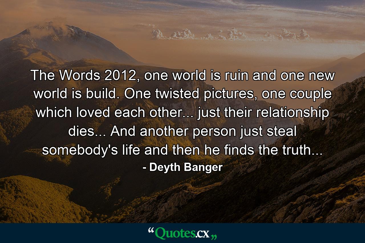 The Words 2012, one world is ruin and one new world is build. One twisted pictures, one couple which loved each other... just their relationship dies... And another person just steal somebody's life and then he finds the truth... - Quote by Deyth Banger