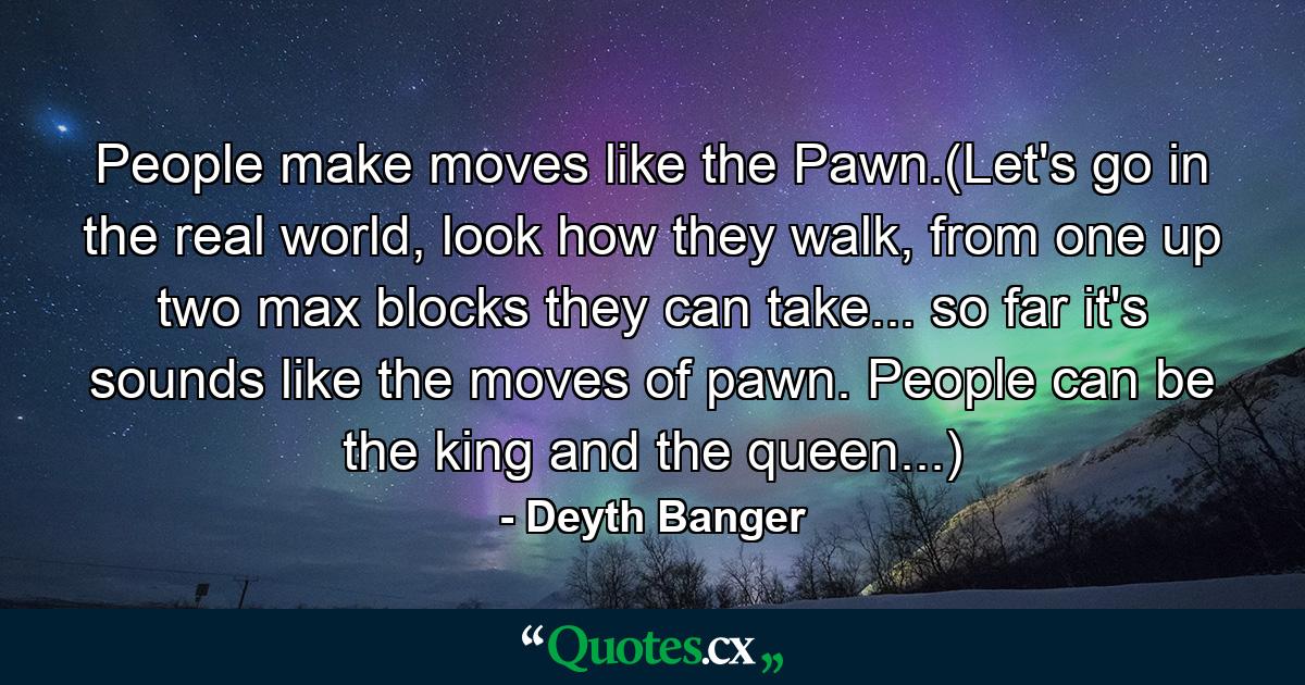 People make moves like the Pawn.(Let's go in the real world, look how they walk, from one up two max blocks they can take... so far it's sounds like the moves of pawn. People can be the king and the queen...) - Quote by Deyth Banger