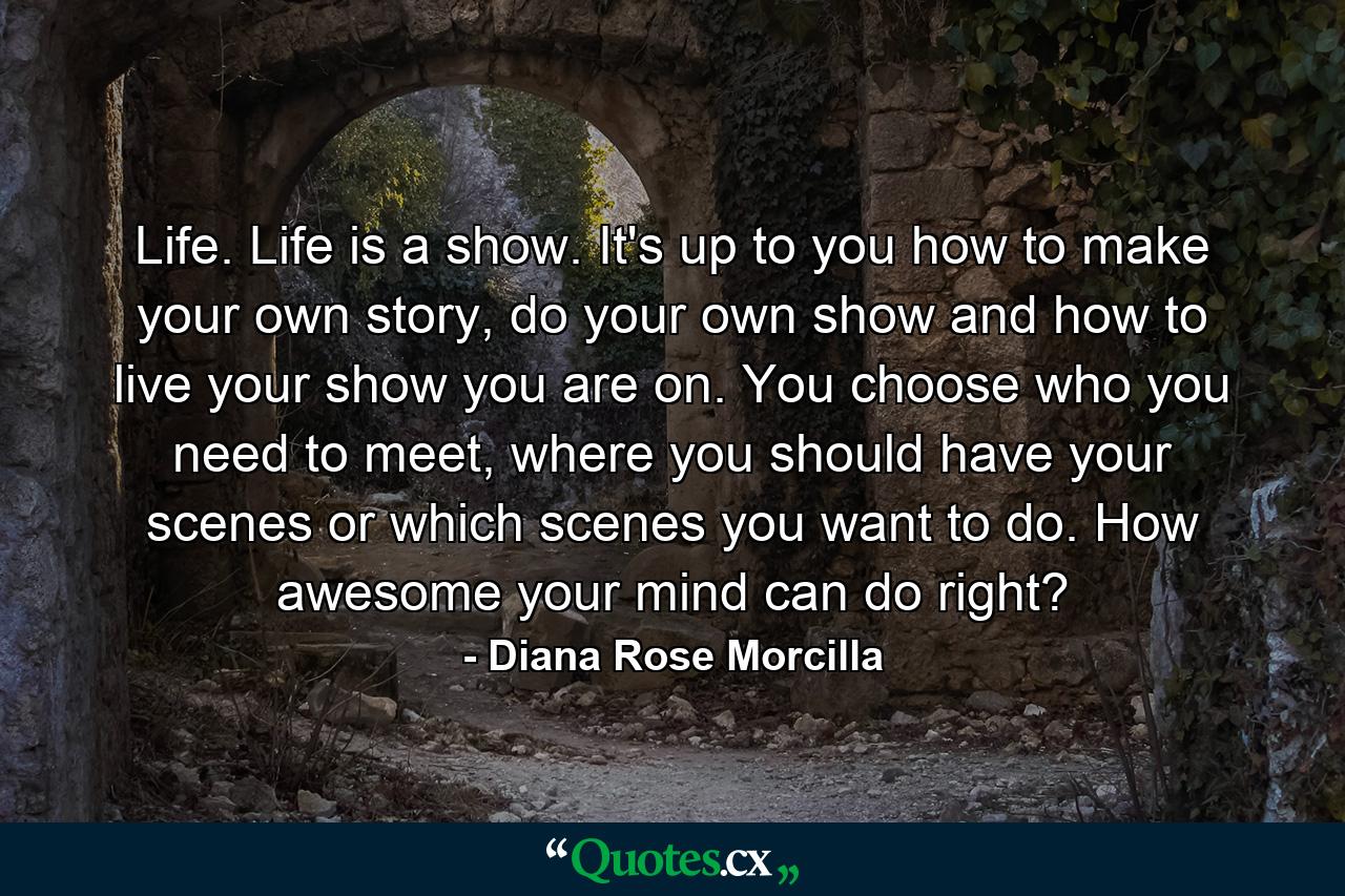 Life. Life is a show. It's up to you how to make your own story, do your own show and how to live your show you are on. You choose who you need to meet, where you should have your scenes or which scenes you want to do. How awesome your mind can do right? - Quote by Diana Rose Morcilla