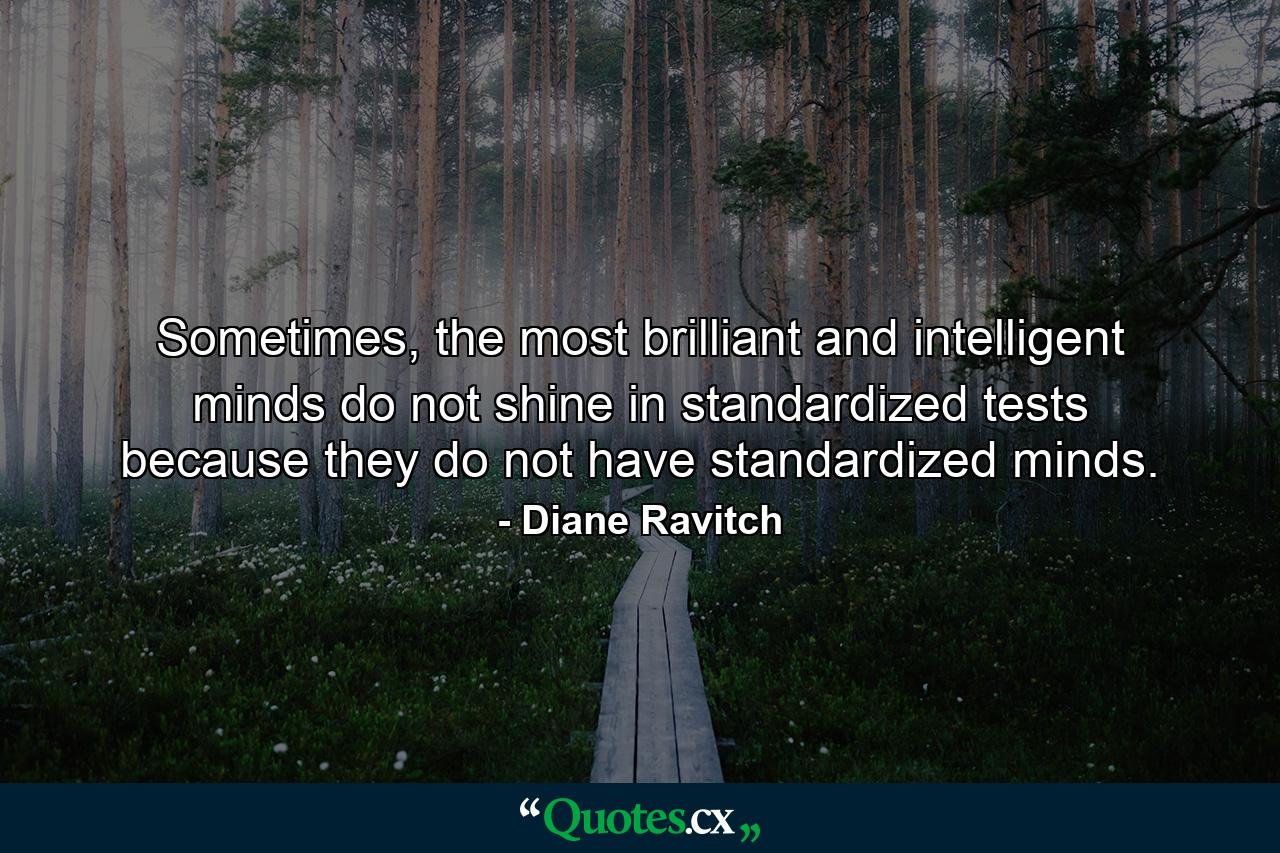 Sometimes, the most brilliant and intelligent minds do not shine in standardized tests because they do not have standardized minds. - Quote by Diane Ravitch