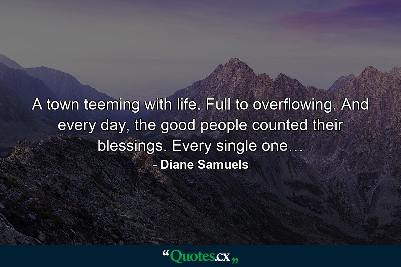 A town teeming with life. Full to overflowing. And every day, the good people counted their blessings. Every single one… - Quote by Diane Samuels