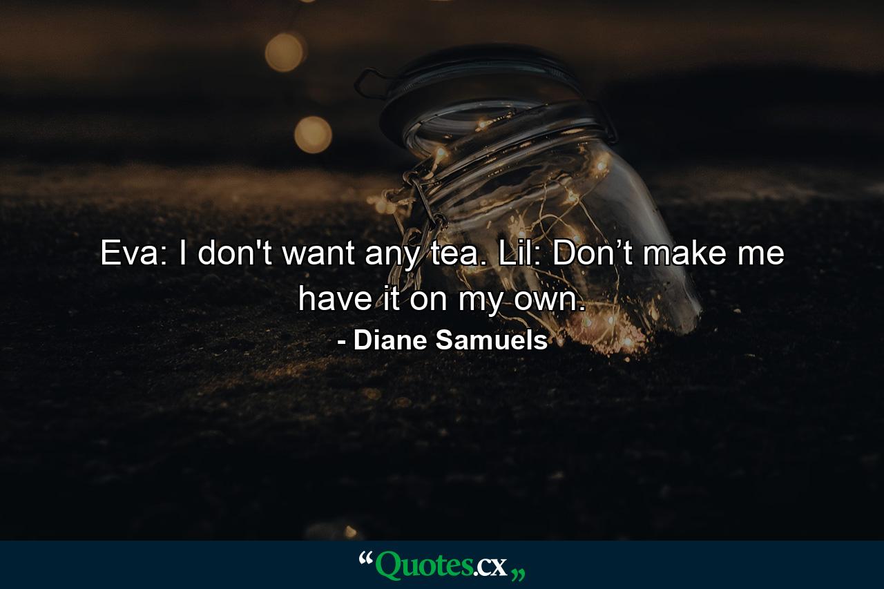 Eva: I don't want any tea. Lil: Don’t make me have it on my own. - Quote by Diane Samuels