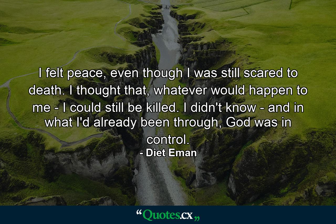 I felt peace, even though I was still scared to death. I thought that, whatever would happen to me - I could still be killed. I didn't know - and in what I'd already been through, God was in control. - Quote by Diet Eman