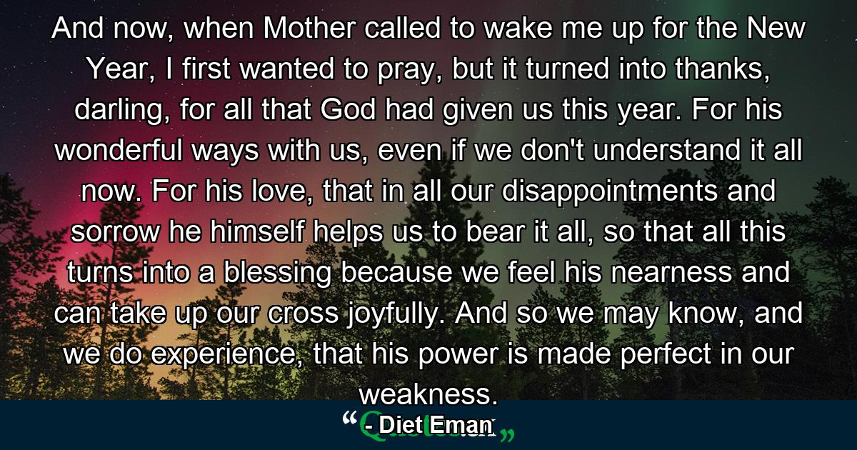 And now, when Mother called to wake me up for the New Year, I first wanted to pray, but it turned into thanks, darling, for all that God had given us this year. For his wonderful ways with us, even if we don't understand it all now. For his love, that in all our disappointments and sorrow he himself helps us to bear it all, so that all this turns into a blessing because we feel his nearness and can take up our cross joyfully. And so we may know, and we do experience, that his power is made perfect in our weakness. - Quote by Diet Eman