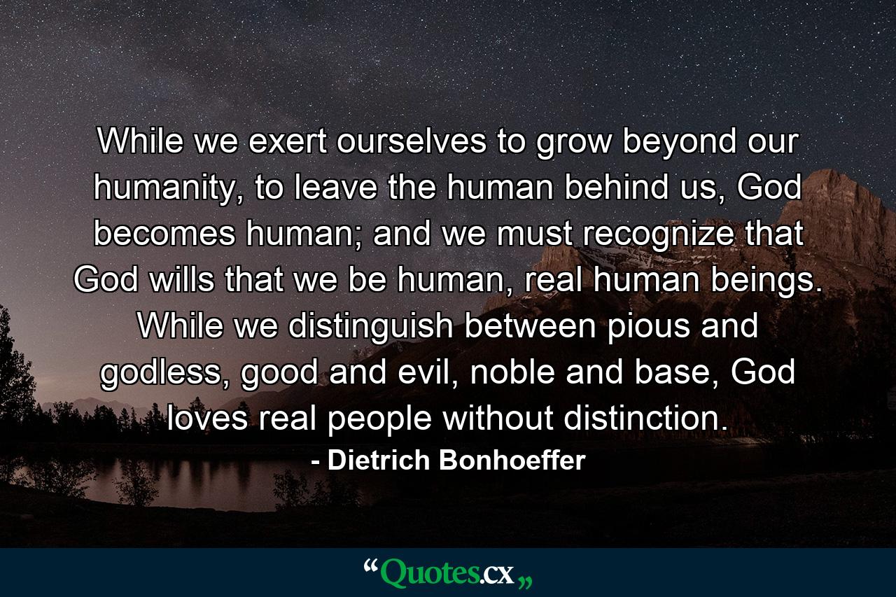 While we exert ourselves to grow beyond our humanity, to leave the human behind us, God becomes human; and we must recognize that God wills that we be human, real human beings. While we distinguish between pious and godless, good and evil, noble and base, God loves real people without distinction. - Quote by Dietrich Bonhoeffer