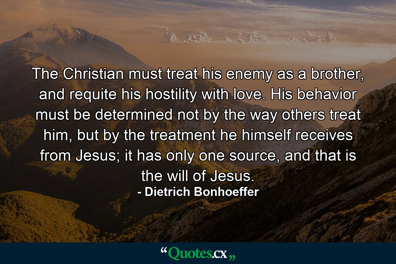 The Christian must treat his enemy as a brother, and requite his hostility with love. His behavior must be determined not by the way others treat him, but by the treatment he himself receives from Jesus; it has only one source, and that is the will of Jesus. - Quote by Dietrich Bonhoeffer