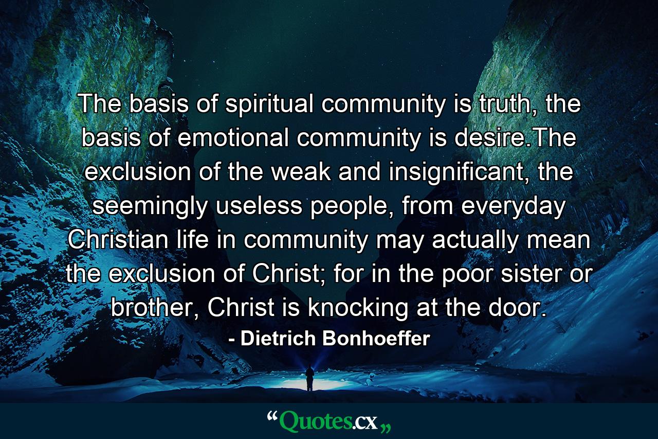 The basis of spiritual community is truth, the basis of emotional community is desire.The exclusion of the weak and insignificant, the seemingly useless people, from everyday Christian life in community may actually mean the exclusion of Christ; for in the poor sister or brother, Christ is knocking at the door. - Quote by Dietrich Bonhoeffer