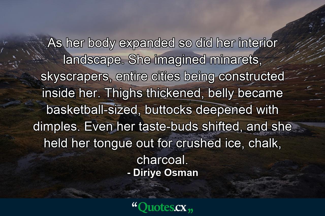 As her body expanded so did her interior landscape. She imagined minarets, skyscrapers, entire cities being constructed inside her. Thighs thickened, belly became basketball-sized, buttocks deepened with dimples. Even her taste-buds shifted, and she held her tongue out for crushed ice, chalk, charcoal. - Quote by Diriye Osman