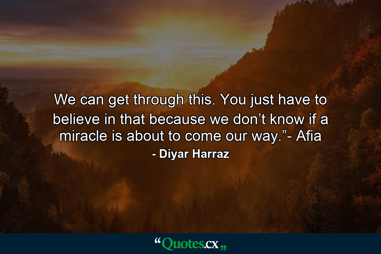 We can get through this. You just have to believe in that because we don’t know if a miracle is about to come our way.”- Afia - Quote by Diyar Harraz