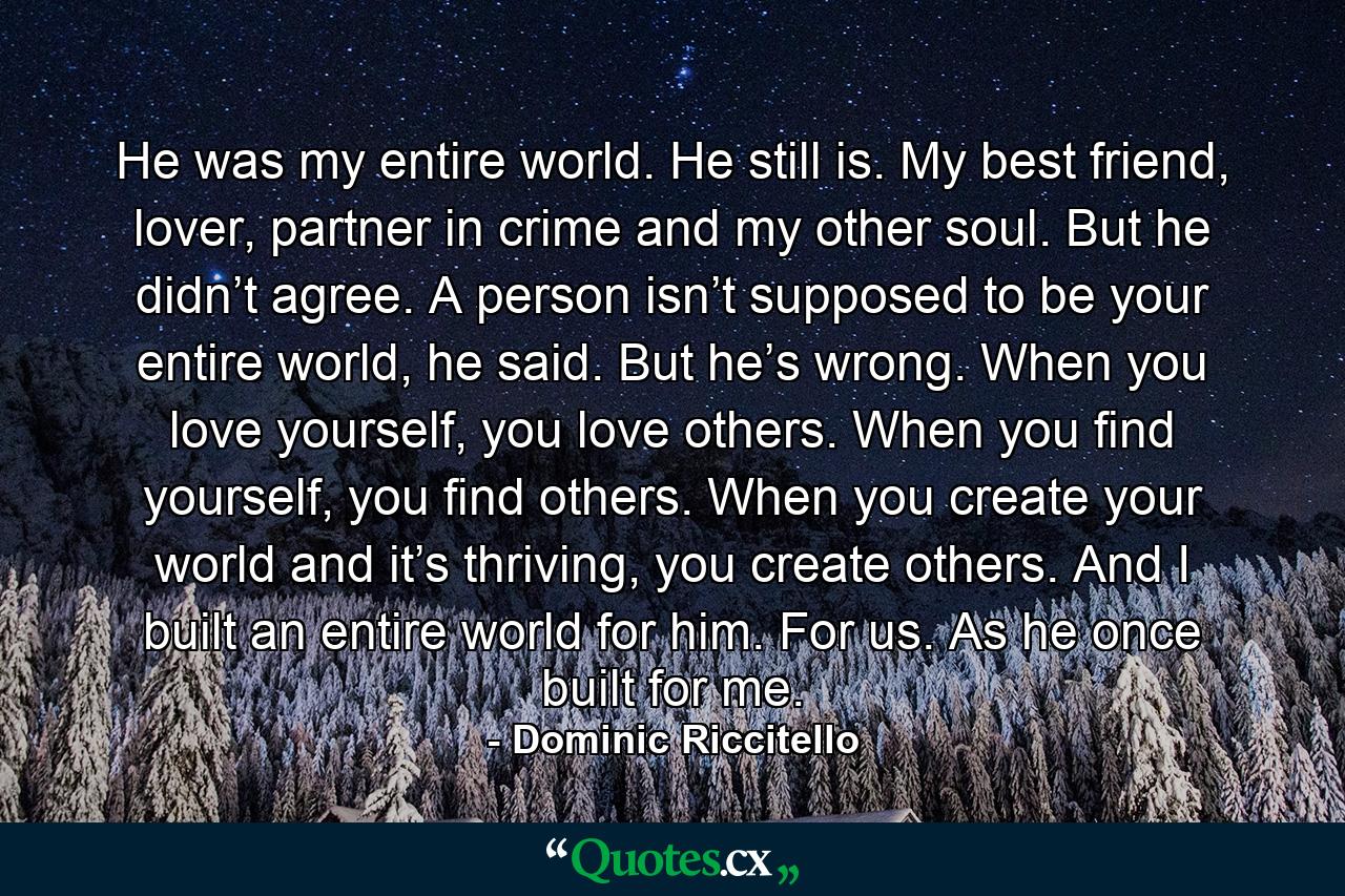 He was my entire world. He still is. My best friend, lover, partner in crime and my other soul. But he didn’t agree. A person isn’t supposed to be your entire world, he said. But he’s wrong. When you love yourself, you love others. When you find yourself, you find others. When you create your world and it’s thriving, you create others. And I built an entire world for him. For us. As he once built for me. - Quote by Dominic Riccitello