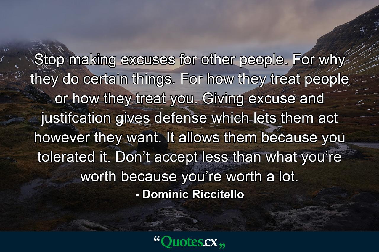 Stop making excuses for other people. For why they do certain things. For how they treat people or how they treat you. Giving excuse and justifcation gives defense which lets them act however they want. It allows them because you tolerated it. Don’t accept less than what you’re worth because you’re worth a lot. - Quote by Dominic Riccitello