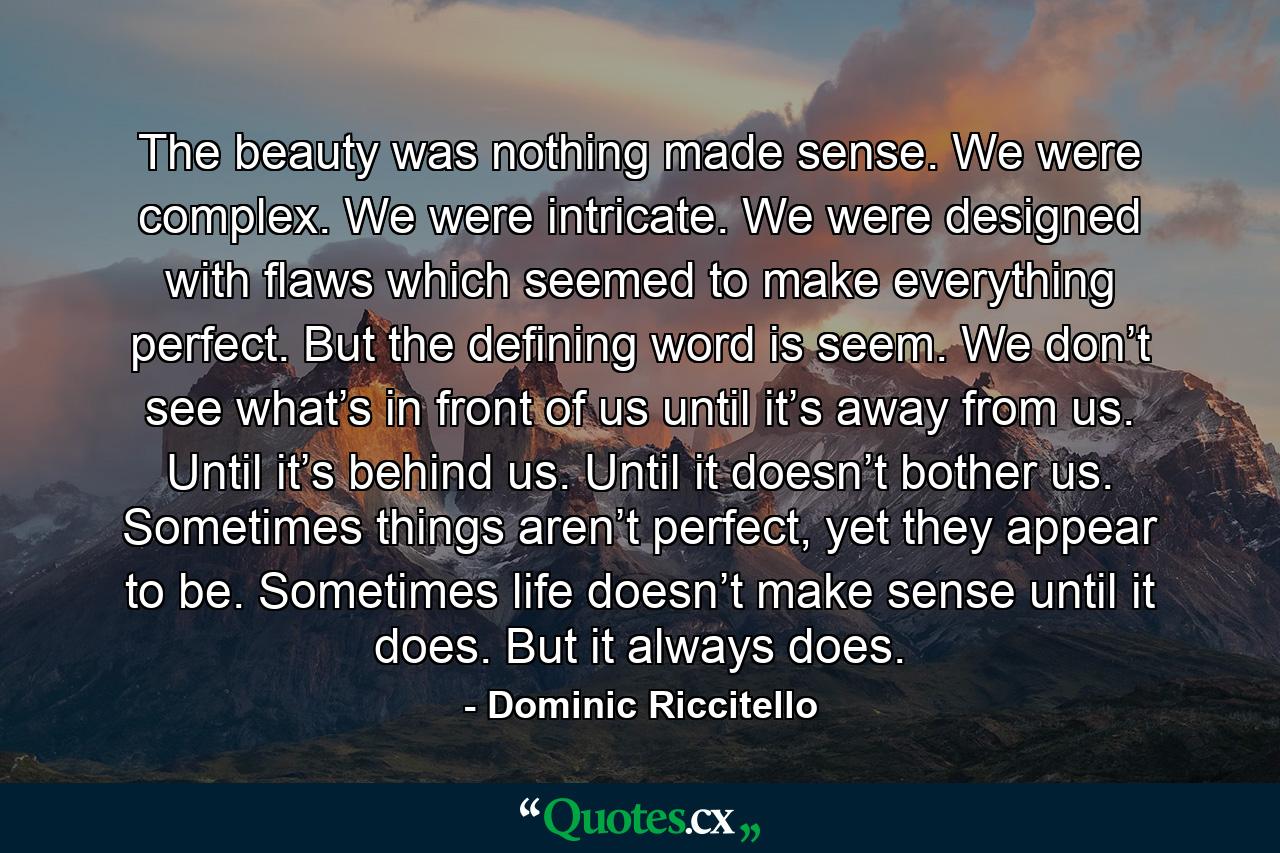 The beauty was nothing made sense. We were complex. We were intricate. We were designed with flaws which seemed to make everything perfect. But the defining word is seem. We don’t see what’s in front of us until it’s away from us. Until it’s behind us. Until it doesn’t bother us. Sometimes things aren’t perfect, yet they appear to be. Sometimes life doesn’t make sense until it does. But it always does. - Quote by Dominic Riccitello