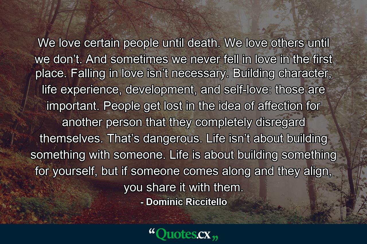 We love certain people until death. We love others until we don’t. And sometimes we never fell in love in the first place. Falling in love isn’t necessary. Building character, life experience, development, and self-love: those are important. People get lost in the idea of affection for another person that they completely disregard themselves. That’s dangerous. Life isn’t about building something with someone. Life is about building something for yourself, but if someone comes along and they align, you share it with them. - Quote by Dominic Riccitello