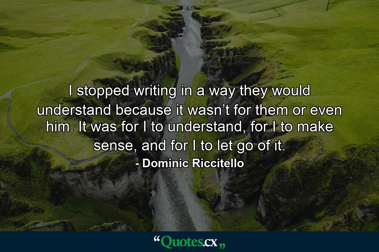 I stopped writing in a way they would understand because it wasn’t for them or even him. It was for I to understand, for I to make sense, and for I to let go of it. - Quote by Dominic Riccitello