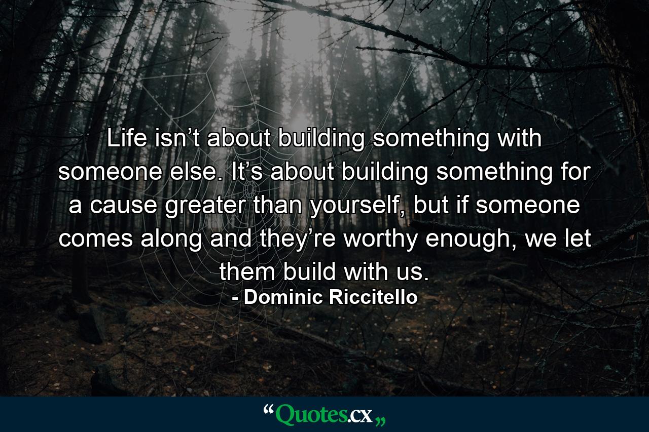 Life isn’t about building something with someone else. It’s about building something for a cause greater than yourself, but if someone comes along and they’re worthy enough, we let them build with us. - Quote by Dominic Riccitello