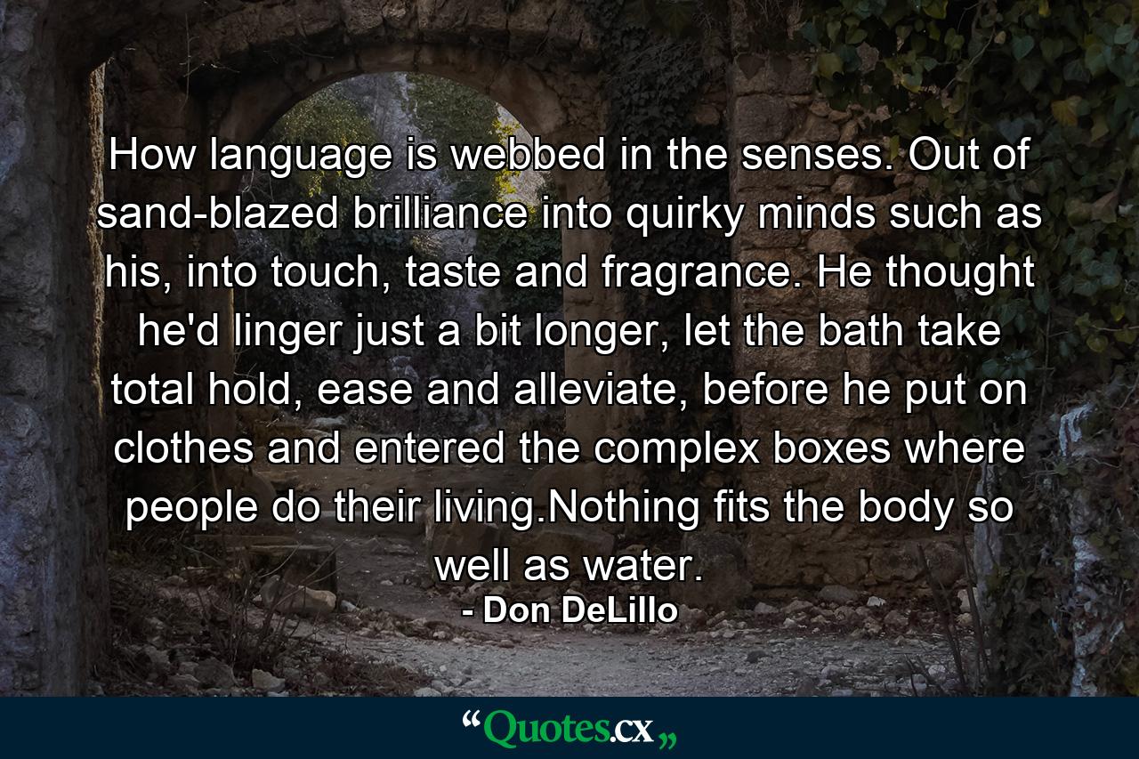 How language is webbed in the senses. Out of sand-blazed brilliance into quirky minds such as his, into touch, taste and fragrance. He thought he'd linger just a bit longer, let the bath take total hold, ease and alleviate, before he put on clothes and entered the complex boxes where people do their living.Nothing fits the body so well as water. - Quote by Don DeLillo