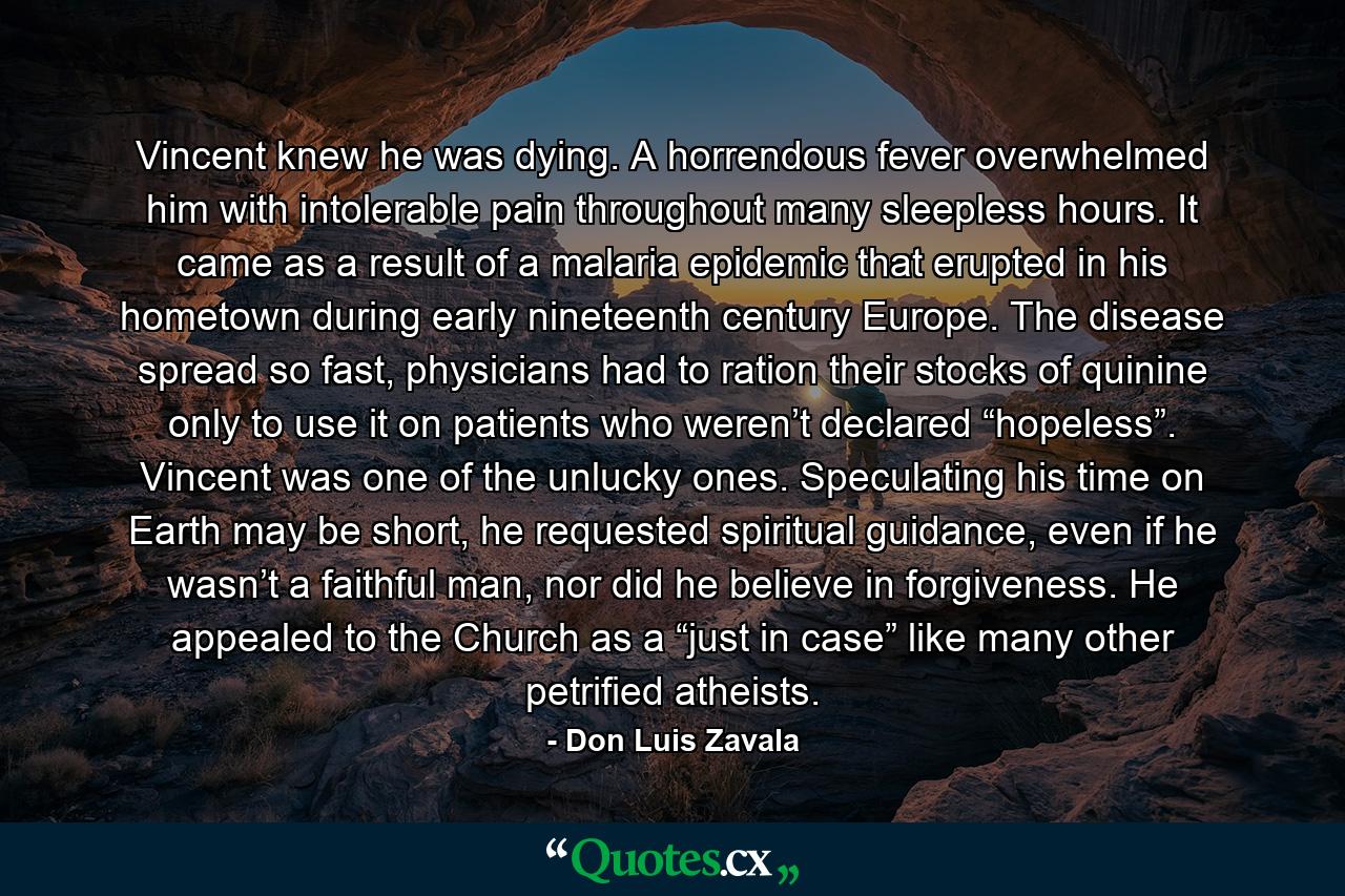 Vincent knew he was dying. A horrendous fever overwhelmed him with intolerable pain throughout many sleepless hours. It came as a result of a malaria epidemic that erupted in his hometown during early nineteenth century Europe. The disease spread so fast, physicians had to ration their stocks of quinine only to use it on patients who weren’t declared “hopeless”. Vincent was one of the unlucky ones. Speculating his time on Earth may be short, he requested spiritual guidance, even if he wasn’t a faithful man, nor did he believe in forgiveness. He appealed to the Church as a “just in case” like many other petrified atheists. - Quote by Don Luis Zavala