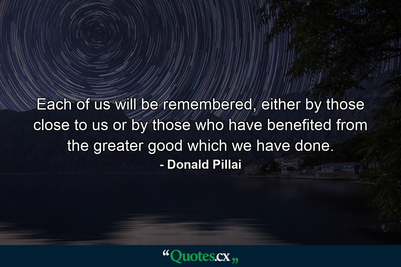 Each of us will be remembered, either by those close to us or by those who have benefited from the greater good which we have done. - Quote by Donald Pillai