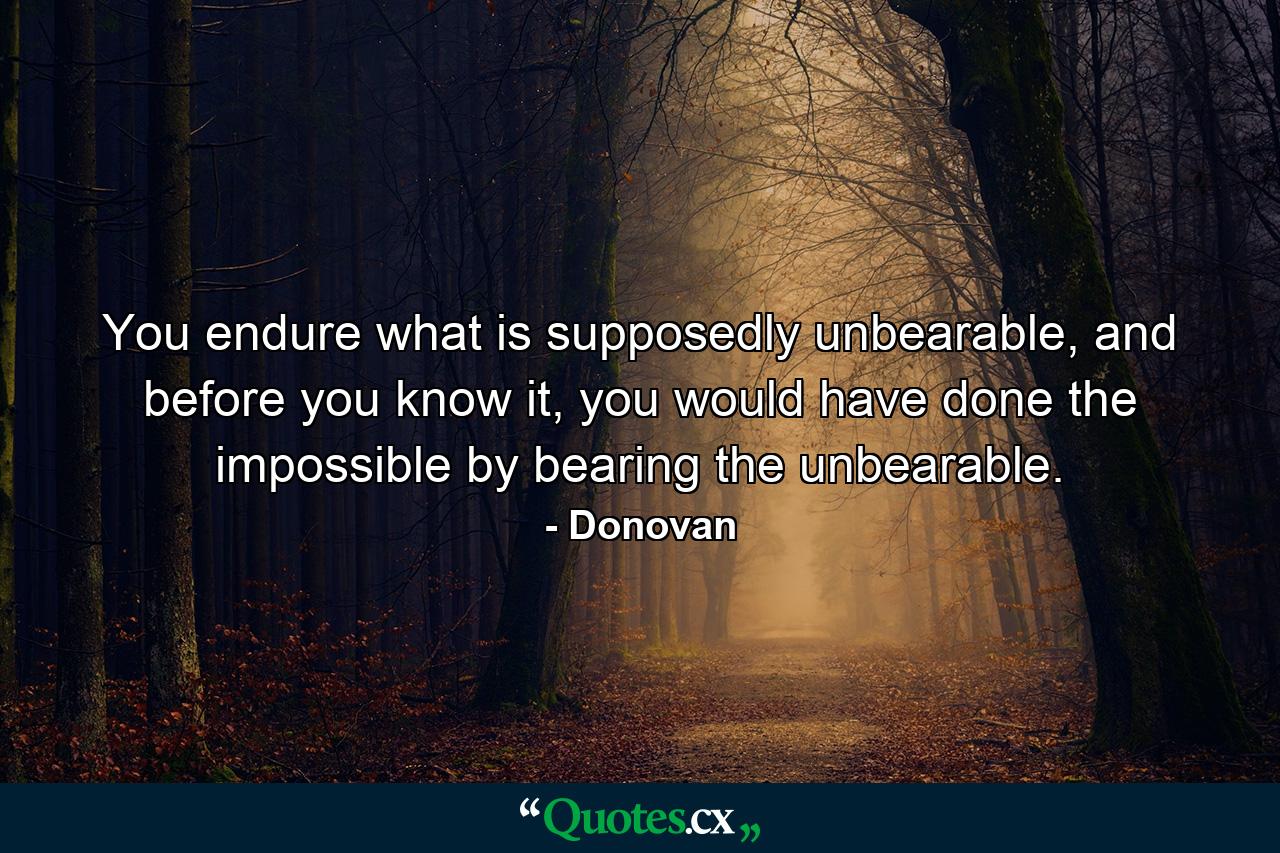 You endure what is supposedly unbearable, and before you know it, you would have done the impossible by bearing the unbearable. - Quote by Donovan